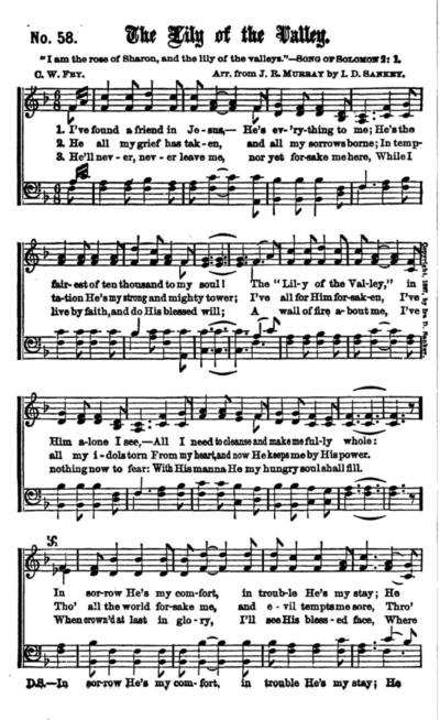 "The Lily of the Valley" ("I've Found a Friend in Jesus") is a Christian hymn written by William Charles Fry (1837–1882) in London for the Salvation Army. Ira D. Sankey arranged the words to the music of "The Little Old Log Cabin In The Lane" composed by Will Hays. The Song of Songs which is Solomon's Chapter 2, verse 1 - "I am the rose of Sharon, and the lily of the valleys."